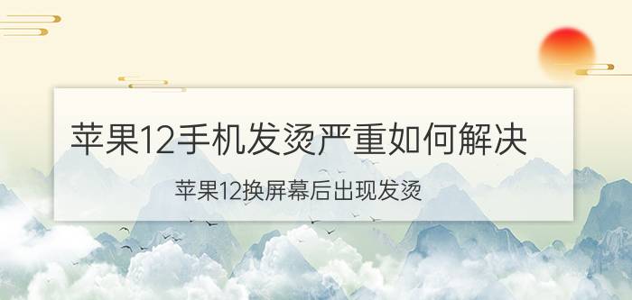 苹果12手机发烫严重如何解决 苹果12换屏幕后出现发烫？